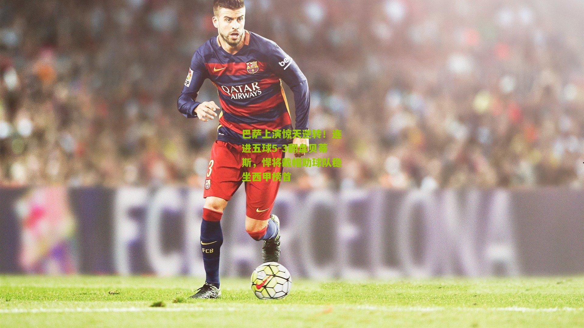 巴萨上演惊天逆转！连进五球5-3翻盘贝蒂斯，悍将戴帽助球队稳坐西甲榜首