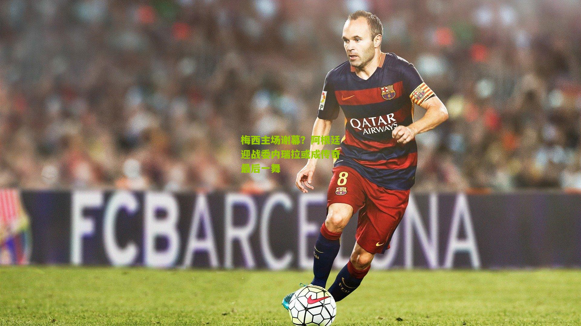 梅西主场谢幕？阿根廷迎战委内瑞拉或成传奇最后一舞