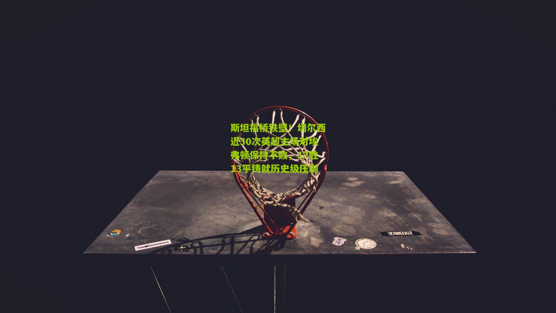 斯坦福桥铁壁！切尔西近30次英超主场对埃弗顿保持不败，17胜13平铸就历史级压制